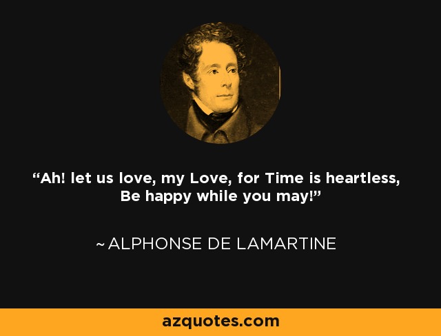 Ah! let us love, my Love, for Time is heartless, Be happy while you may! - Alphonse de Lamartine