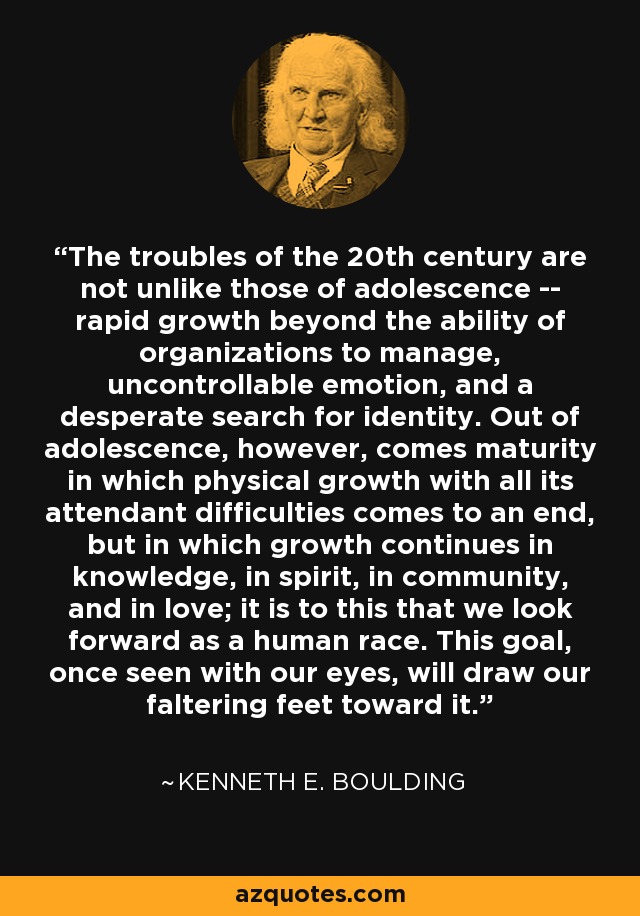 The troubles of the 20th century are not unlike those of adolescence -- rapid growth beyond the ability of organizations to manage, uncontrollable emotion, and a desperate search for identity. Out of adolescence, however, comes maturity in which physical growth with all its attendant difficulties comes to an end, but in which growth continues in knowledge, in spirit, in community, and in love; it is to this that we look forward as a human race. This goal, once seen with our eyes, will draw our faltering feet toward it. - Kenneth E. Boulding