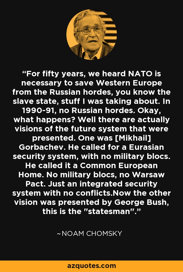 For fifty years, we heard NATO is necessary to save Western Europe from the Russian hordes, you know the slave state, stuff I was taking about. In 1990-91, no Russian hordes. Okay, what happens? Well there are actually visions of the future system that were presented. One was [Mikhail] Gorbachev. He called for a Eurasian security system, with no military blocs. He called it a Common European Home. No military blocs, no Warsaw Pact. Just an integrated security system with no conflicts.Now the other vision was presented by George Bush, this is the 