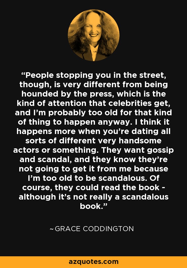 People stopping you in the street, though, is very different from being hounded by the press, which is the kind of attention that celebrities get, and I'm probably too old for that kind of thing to happen anyway. I think it happens more when you're dating all sorts of different very handsome actors or something. They want gossip and scandal, and they know they're not going to get it from me because I'm too old to be scandalous. Of course, they could read the book - although it's not really a scandalous book. - Grace Coddington