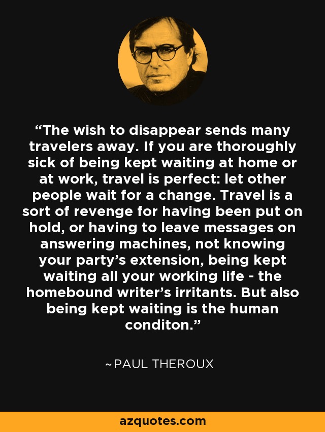 The wish to disappear sends many travelers away. If you are thoroughly sick of being kept waiting at home or at work, travel is perfect: let other people wait for a change. Travel is a sort of revenge for having been put on hold, or having to leave messages on answering machines, not knowing your party's extension, being kept waiting all your working life - the homebound writer's irritants. But also being kept waiting is the human conditon. - Paul Theroux