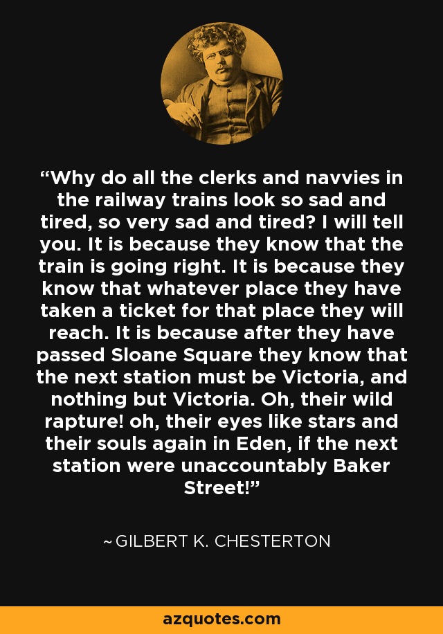 Why do all the clerks and navvies in the railway trains look so sad and tired, so very sad and tired? I will tell you. It is because they know that the train is going right. It is because they know that whatever place they have taken a ticket for that place they will reach. It is because after they have passed Sloane Square they know that the next station must be Victoria, and nothing but Victoria. Oh, their wild rapture! oh, their eyes like stars and their souls again in Eden, if the next station were unaccountably Baker Street! - Gilbert K. Chesterton