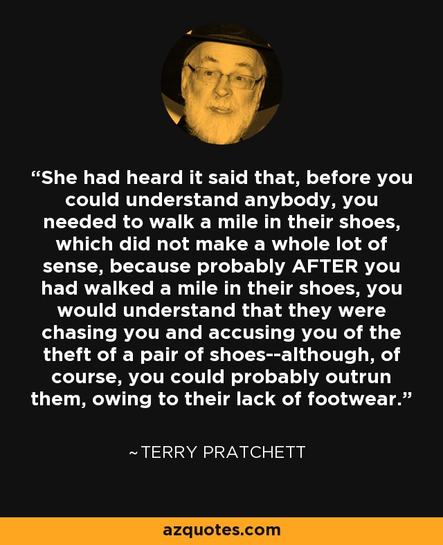 She had heard it said that, before you could understand anybody, you needed to walk a mile in their shoes, which did not make a whole lot of sense, because probably AFTER you had walked a mile in their shoes, you would understand that they were chasing you and accusing you of the theft of a pair of shoes--although, of course, you could probably outrun them, owing to their lack of footwear. - Terry Pratchett
