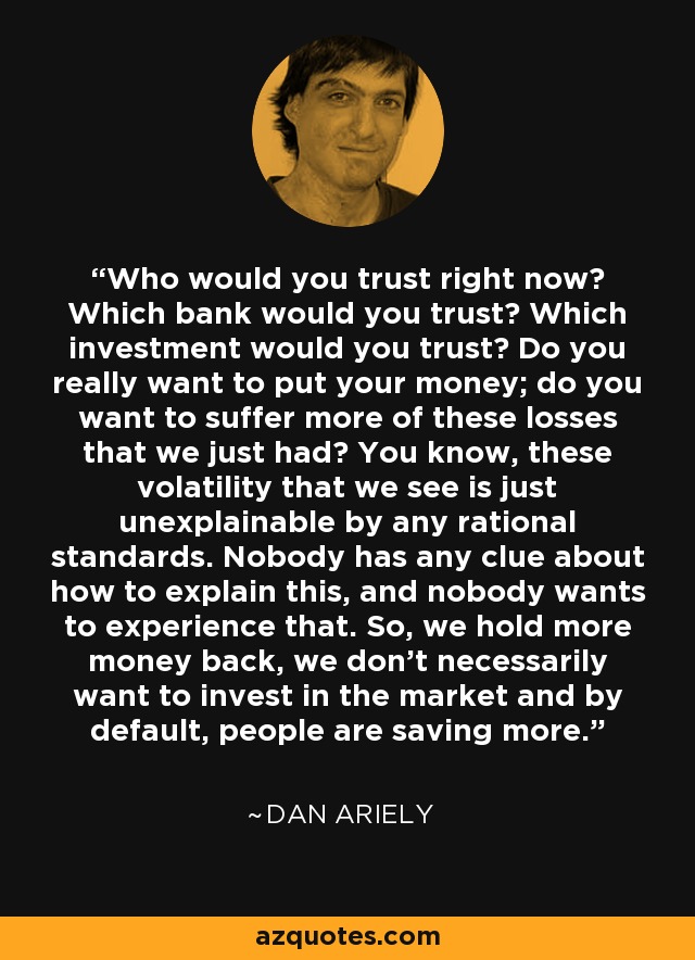 Who would you trust right now? Which bank would you trust? Which investment would you trust? Do you really want to put your money; do you want to suffer more of these losses that we just had? You know, these volatility that we see is just unexplainable by any rational standards. Nobody has any clue about how to explain this, and nobody wants to experience that. So, we hold more money back, we don't necessarily want to invest in the market and by default, people are saving more. - Dan Ariely