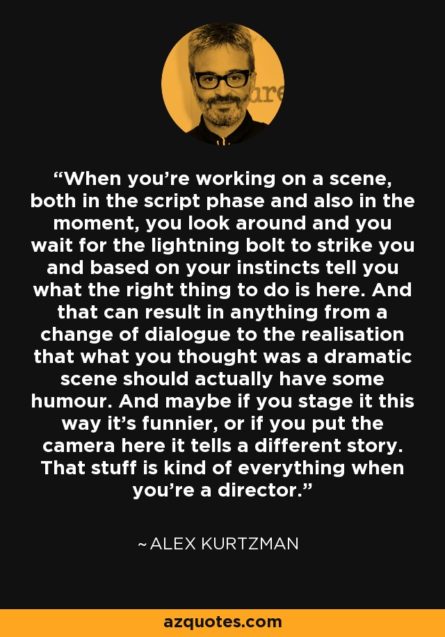 When you're working on a scene, both in the script phase and also in the moment, you look around and you wait for the lightning bolt to strike you and based on your instincts tell you what the right thing to do is here. And that can result in anything from a change of dialogue to the realisation that what you thought was a dramatic scene should actually have some humour. And maybe if you stage it this way it's funnier, or if you put the camera here it tells a different story. That stuff is kind of everything when you're a director. - Alex Kurtzman