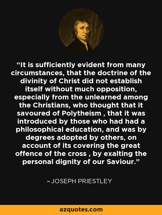 It is sufficiently evident from many circumstances, that the doctrine of the divinity of Christ did not establish itself without much opposition, especially from the unlearned among the Christians, who thought that it savoured of Polytheism , that it was introduced by those who had had a philosophical education, and was by degrees adopted by others, on account of its covering the great offence of the cross , by exalting the personal dignity of our Saviour. - Joseph Priestley