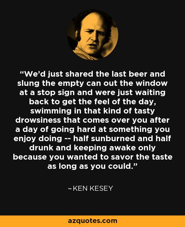 We'd just shared the last beer and slung the empty can out the window at a stop sign and were just waiting back to get the feel of the day, swimming in that kind of tasty drowsiness that comes over you after a day of going hard at something you enjoy doing -- half sunburned and half drunk and keeping awake only because you wanted to savor the taste as long as you could. - Ken Kesey