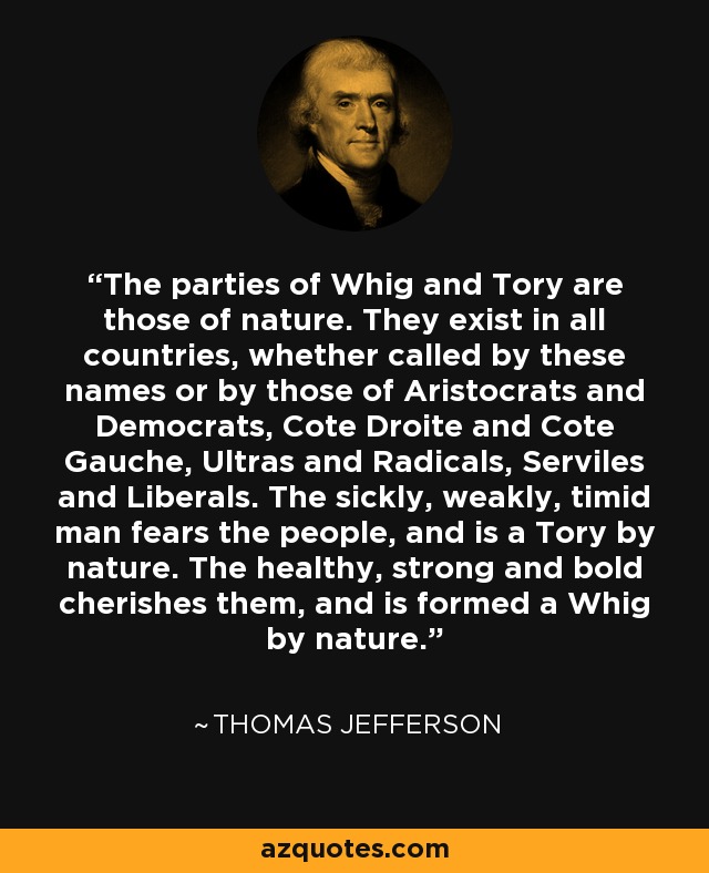 The parties of Whig and Tory are those of nature. They exist in all countries, whether called by these names or by those of Aristocrats and Democrats, Cote Droite and Cote Gauche, Ultras and Radicals, Serviles and Liberals. The sickly, weakly, timid man fears the people, and is a Tory by nature. The healthy, strong and bold cherishes them, and is formed a Whig by nature. - Thomas Jefferson