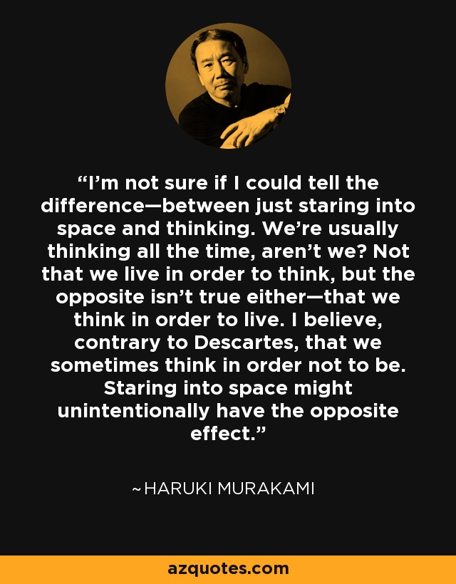 I'm not sure if I could tell the difference—between just staring into space and thinking. We're usually thinking all the time, aren't we? Not that we live in order to think, but the opposite isn't true either—that we think in order to live. I believe, contrary to Descartes, that we sometimes think in order not to be. Staring into space might unintentionally have the opposite effect. - Haruki Murakami