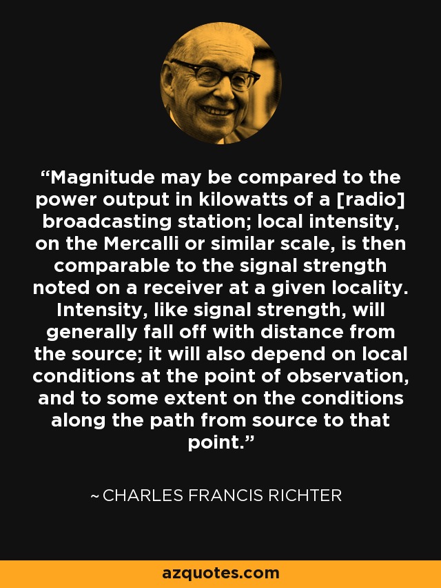 Magnitude may be compared to the power output in kilowatts of a [radio] broadcasting station; local intensity, on the Mercalli or similar scale, is then comparable to the signal strength noted on a receiver at a given locality. Intensity, like signal strength, will generally fall off with distance from the source; it will also depend on local conditions at the point of observation, and to some extent on the conditions along the path from source to that point. - Charles Francis Richter