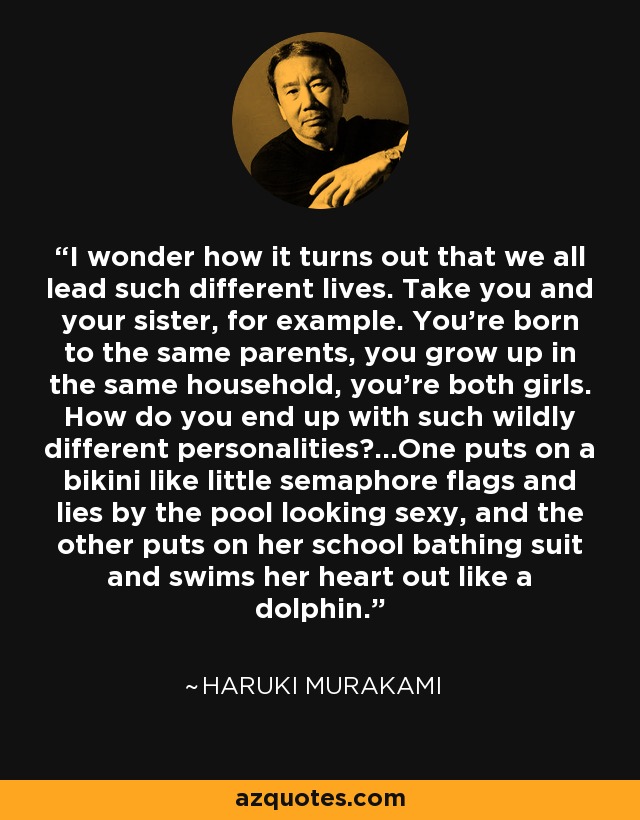 I wonder how it turns out that we all lead such different lives. Take you and your sister, for example. You're born to the same parents, you grow up in the same household, you're both girls. How do you end up with such wildly different personalities?...One puts on a bikini like little semaphore flags and lies by the pool looking sexy, and the other puts on her school bathing suit and swims her heart out like a dolphin. - Haruki Murakami