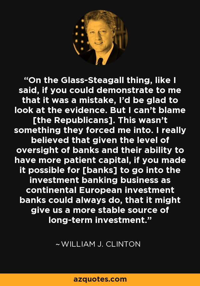 On the Glass-Steagall thing, like I said, if you could demonstrate to me that it was a mistake, I'd be glad to look at the evidence. But I can't blame [the Republicans]. This wasn't something they forced me into. I really believed that given the level of oversight of banks and their ability to have more patient capital, if you made it possible for [banks] to go into the investment banking business as continental European investment banks could always do, that it might give us a more stable source of long-term investment. - William J. Clinton