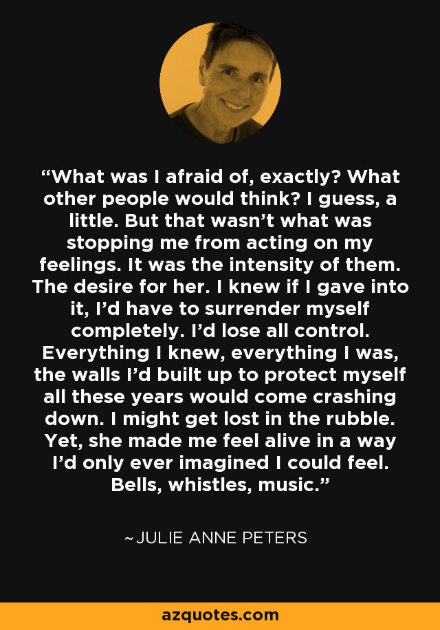 What was I afraid of, exactly? What other people would think? I guess, a little. But that wasn't what was stopping me from acting on my feelings. It was the intensity of them. The desire for her. I knew if I gave into it, I'd have to surrender myself completely. I'd lose all control. Everything I knew, everything I was, the walls I'd built up to protect myself all these years would come crashing down. I might get lost in the rubble. Yet, she made me feel alive in a way I'd only ever imagined I could feel. Bells, whistles, music. - Julie Anne Peters