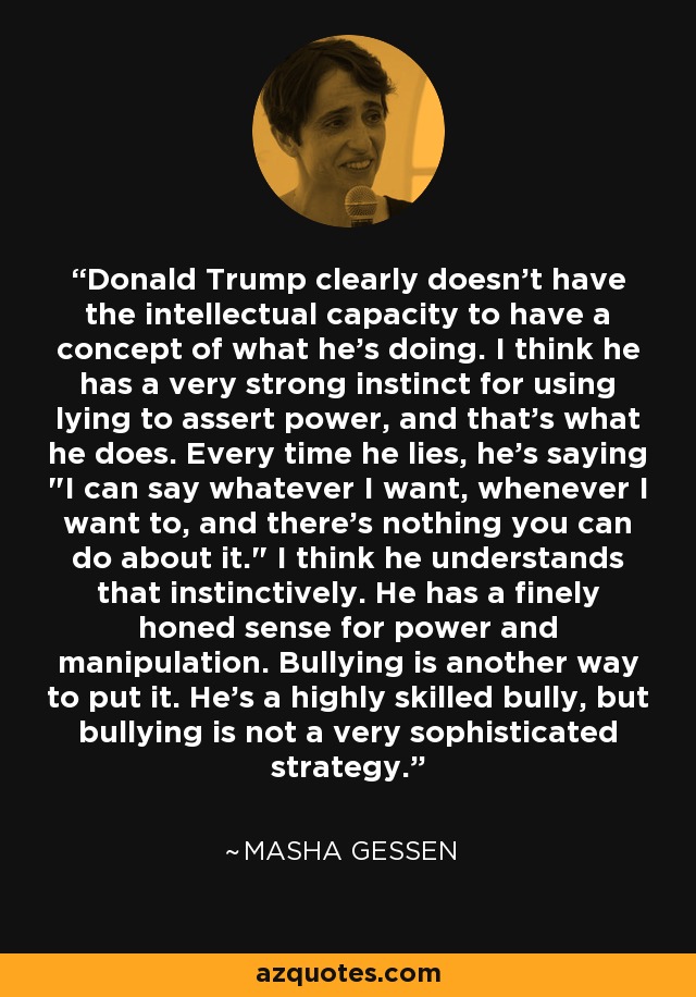 Donald Trump clearly doesn't have the intellectual capacity to have a concept of what he's doing. I think he has a very strong instinct for using lying to assert power, and that's what he does. Every time he lies, he's saying 