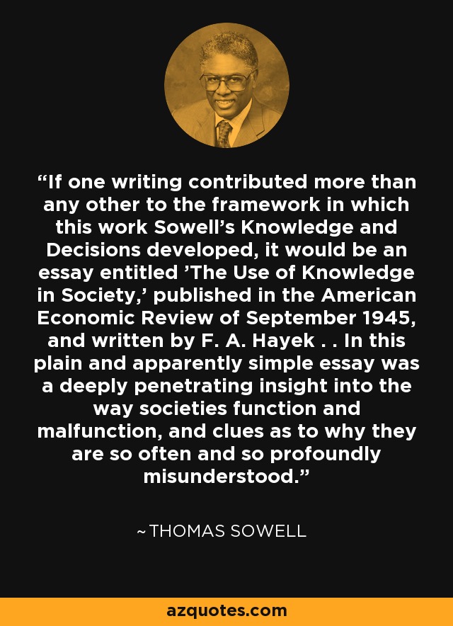 If one writing contributed more than any other to the framework in which this work Sowell's Knowledge and Decisions developed, it would be an essay entitled 'The Use of Knowledge in Society,' published in the American Economic Review of September 1945, and written by F. A. Hayek . . In this plain and apparently simple essay was a deeply penetrating insight into the way societies function and malfunction, and clues as to why they are so often and so profoundly misunderstood. - Thomas Sowell