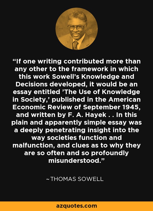 If one writing contributed more than any other to the framework in which this work Sowell's Knowledge and Decisions developed, it would be an essay entitled 'The Use of Knowledge in Society,' published in the American Economic Review of September 1945, and written by F. A. Hayek . . In this plain and apparently simple essay was a deeply penetrating insight into the way societies function and malfunction, and clues as to why they are so often and so profoundly misunderstood. - Thomas Sowell
