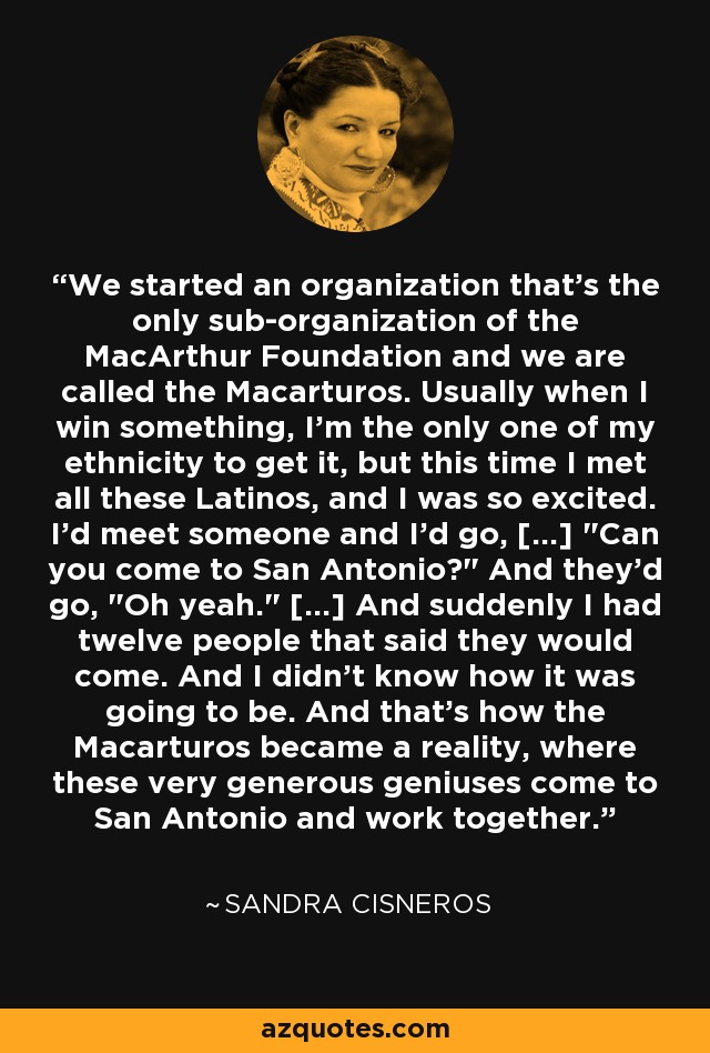 We started an organization that's the only sub-organization of the MacArthur Foundation and we are called the Macarturos. Usually when I win something, I'm the only one of my ethnicity to get it, but this time I met all these Latinos, and I was so excited. I'd meet someone and I'd go, [...] 