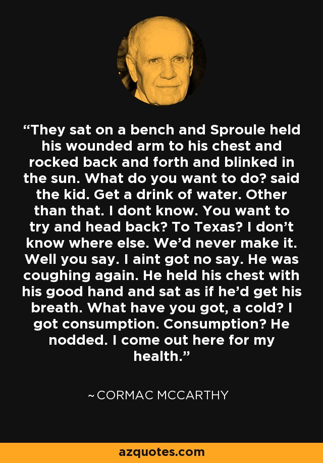 They sat on a bench and Sproule held his wounded arm to his chest and rocked back and forth and blinked in the sun. What do you want to do? said the kid. Get a drink of water. Other than that. I dont know. You want to try and head back? To Texas? I don't know where else. We'd never make it. Well you say. I aint got no say. He was coughing again. He held his chest with his good hand and sat as if he'd get his breath. What have you got, a cold? I got consumption. Consumption? He nodded. I come out here for my health. - Cormac McCarthy