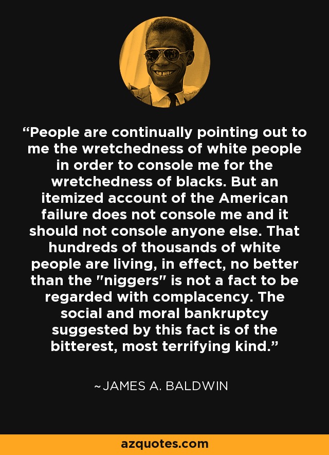 People are continually pointing out to me the wretchedness of white people in order to console me for the wretchedness of blacks. But an itemized account of the American failure does not console me and it should not console anyone else. That hundreds of thousands of white people are living, in effect, no better than the 