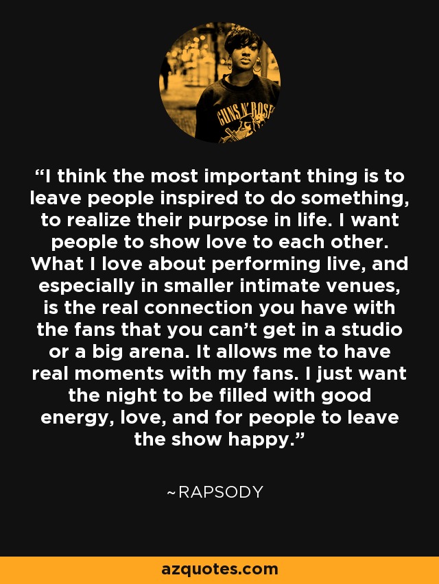 I think the most important thing is to leave people inspired to do something, to realize their purpose in life. I want people to show love to each other. What I love about performing live, and especially in smaller intimate venues, is the real connection you have with the fans that you can't get in a studio or a big arena. It allows me to have real moments with my fans. I just want the night to be filled with good energy, love, and for people to leave the show happy. - Rapsody