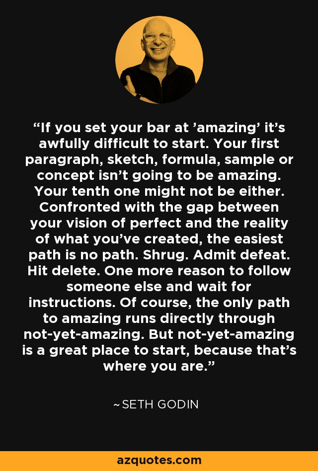 If you set your bar at 'amazing' it's awfully difficult to start. Your first paragraph, sketch, formula, sample or concept isn't going to be amazing. Your tenth one might not be either. Confronted with the gap between your vision of perfect and the reality of what you've created, the easiest path is no path. Shrug. Admit defeat. Hit delete. One more reason to follow someone else and wait for instructions. Of course, the only path to amazing runs directly through not-yet-amazing. But not-yet-amazing is a great place to start, because that's where you are. - Seth Godin