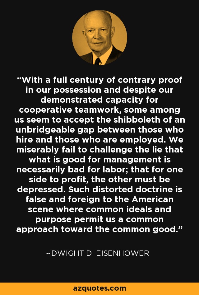 With a full century of contrary proof in our possession and despite our demonstrated capacity for cooperative teamwork, some among us seem to accept the shibboleth of an unbridgeable gap between those who hire and those who are employed. We miserably fail to challenge the lie that what is good for management is necessarily bad for labor; that for one side to profit, the other must be depressed. Such distorted doctrine is false and foreign to the American scene where common ideals and purpose permit us a common approach toward the common good. - Dwight D. Eisenhower