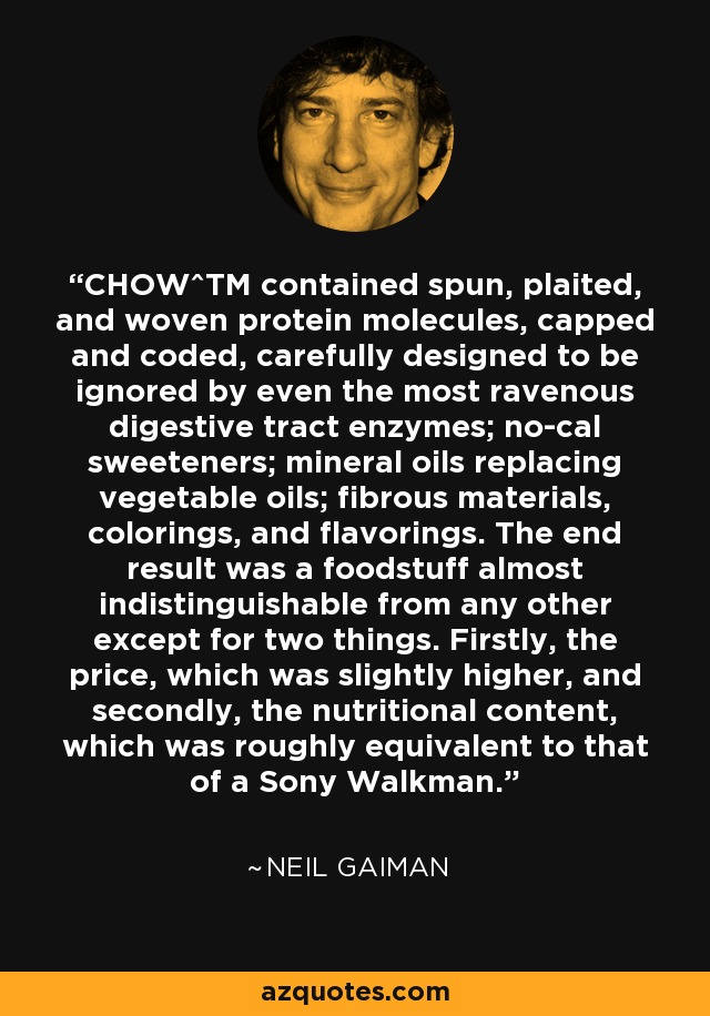 CHOW^TM contained spun, plaited, and woven protein molecules, capped and coded, carefully designed to be ignored by even the most ravenous digestive tract enzymes; no-cal sweeteners; mineral oils replacing vegetable oils; fibrous materials, colorings, and flavorings. The end result was a foodstuff almost indistinguishable from any other except for two things. Firstly, the price, which was slightly higher, and secondly, the nutritional content, which was roughly equivalent to that of a Sony Walkman. - Neil Gaiman