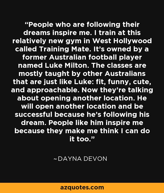 People who are following their dreams inspire me. I train at this relatively new gym in West Hollywood called Training Mate. It's owned by a former Australian football player named Luke Milton. The classes are mostly taught by other Australians that are just like Luke: fit, funny, cute, and approachable. Now they're talking about opening another location. He will open another location and be successful because he's following his dream. People like him inspire me because they make me think I can do it too. - Dayna Devon