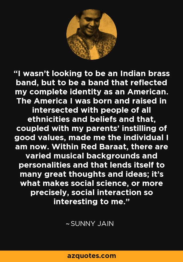 I wasn't looking to be an Indian brass band, but to be a band that reflected my complete identity as an American. The America I was born and raised in intersected with people of all ethnicities and beliefs and that, coupled with my parents' instilling of good values, made me the individual I am now. Within Red Baraat, there are varied musical backgrounds and personalities and that lends itself to many great thoughts and ideas; it's what makes social science, or more precisely, social interaction so interesting to me. - Sunny Jain