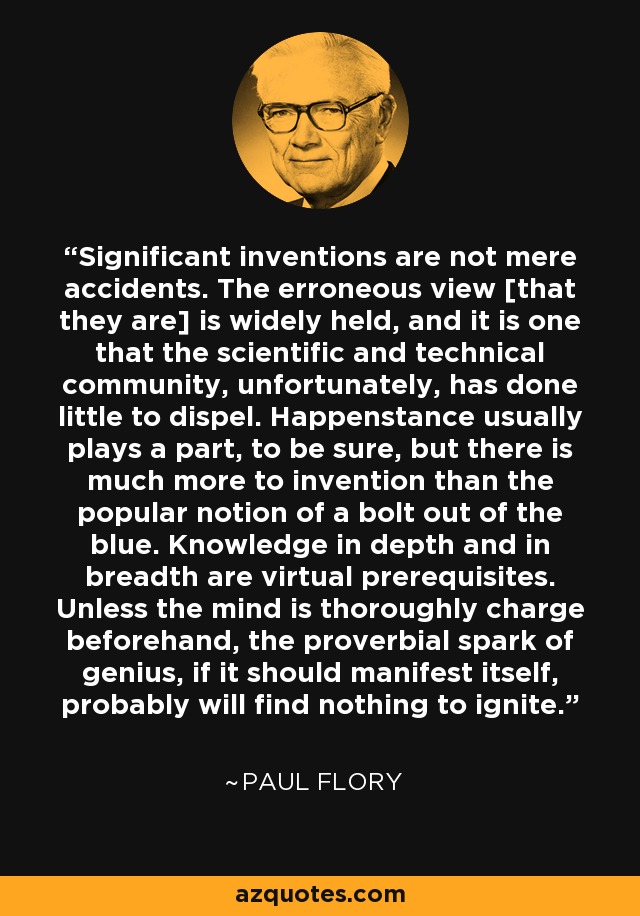 Significant inventions are not mere accidents. The erroneous view [that they are] is widely held, and it is one that the scientific and technical community, unfortunately, has done little to dispel. Happenstance usually plays a part, to be sure, but there is much more to invention than the popular notion of a bolt out of the blue. Knowledge in depth and in breadth are virtual prerequisites. Unless the mind is thoroughly charge beforehand, the proverbial spark of genius, if it should manifest itself, probably will find nothing to ignite. - Paul Flory