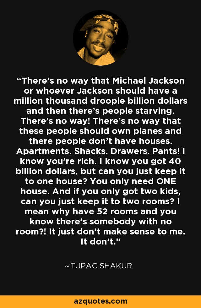 There’s no way that Michael Jackson or whoever Jackson should have a million thousand droople billion dollars and then there’s people starving. There’s no way! There’s no way that these people should own planes and there people don’t have houses. Apartments. Shacks. Drawers. Pants! I know you’re rich. I know you got 40 billion dollars, but can you just keep it to one house? You only need ONE house. And if you only got two kids, can you just keep it to two rooms? I mean why have 52 rooms and you know there’s somebody with no room?! It just don’t make sense to me. It don’t. - Tupac Shakur