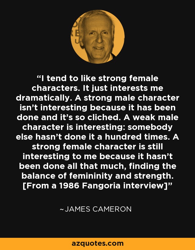I tend to like strong female characters. It just interests me dramatically. A strong male character isn't interesting because it has been done and it's so cliched. A weak male character is interesting: somebody else hasn't done it a hundred times. A strong female character is still interesting to me because it hasn't been done all that much, finding the balance of femininity and strength. [From a 1986 Fangoria interview] - James Cameron