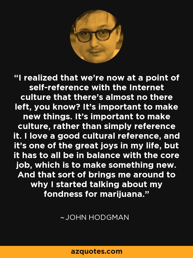 I realized that we're now at a point of self-reference with the Internet culture that there's almost no there left, you know? It's important to make new things. It's important to make culture, rather than simply reference it. I love a good cultural reference, and it's one of the great joys in my life, but it has to all be in balance with the core job, which is to make something new. And that sort of brings me around to why I started talking about my fondness for marijuana. - John Hodgman