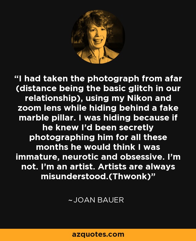 I had taken the photograph from afar (distance being the basic glitch in our relationship), using my Nikon and zoom lens while hiding behind a fake marble pillar. I was hiding because if he knew I'd been secretly photographing him for all these months he would think I was immature, neurotic and obsessive. I'm not. I'm an artist. Artists are always misunderstood.(Thwonk) - Joan Bauer