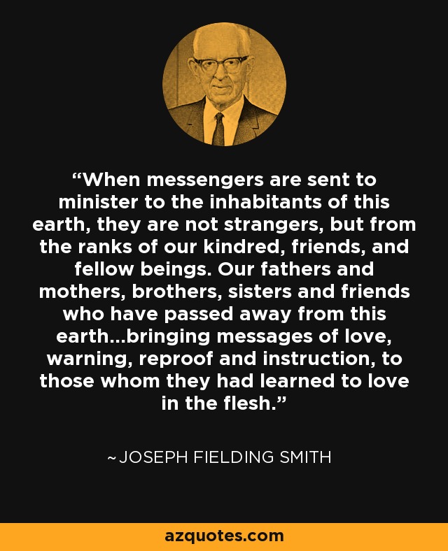 When messengers are sent to minister to the inhabitants of this earth, they are not strangers, but from the ranks of our kindred, friends, and fellow beings. Our fathers and mothers, brothers, sisters and friends who have passed away from this earth...bringing messages of love, warning, reproof and instruction, to those whom they had learned to love in the flesh. - Joseph Fielding Smith