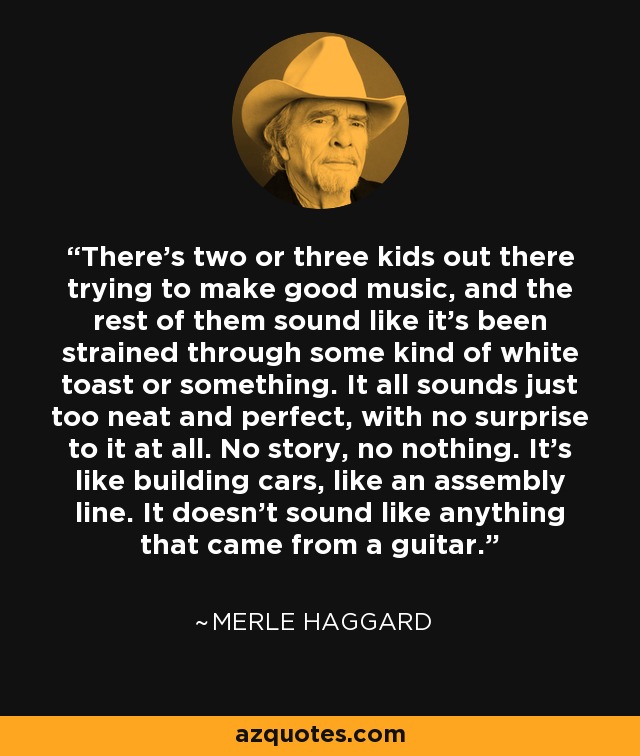 There's two or three kids out there trying to make good music, and the rest of them sound like it's been strained through some kind of white toast or something. It all sounds just too neat and perfect, with no surprise to it at all. No story, no nothing. It's like building cars, like an assembly line. It doesn't sound like anything that came from a guitar. - Merle Haggard