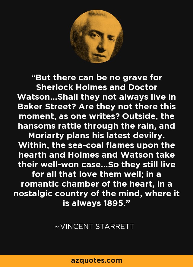 But there can be no grave for Sherlock Holmes and Doctor Watson...Shall they not always live in Baker Street? Are they not there this moment, as one writes? Outside, the hansoms rattle through the rain, and Moriarty plans his latest devilry. Within, the sea-coal flames upon the hearth and Holmes and Watson take their well-won case...So they still live for all that love them well; in a romantic chamber of the heart, in a nostalgic country of the mind, where it is always 1895. - Vincent Starrett