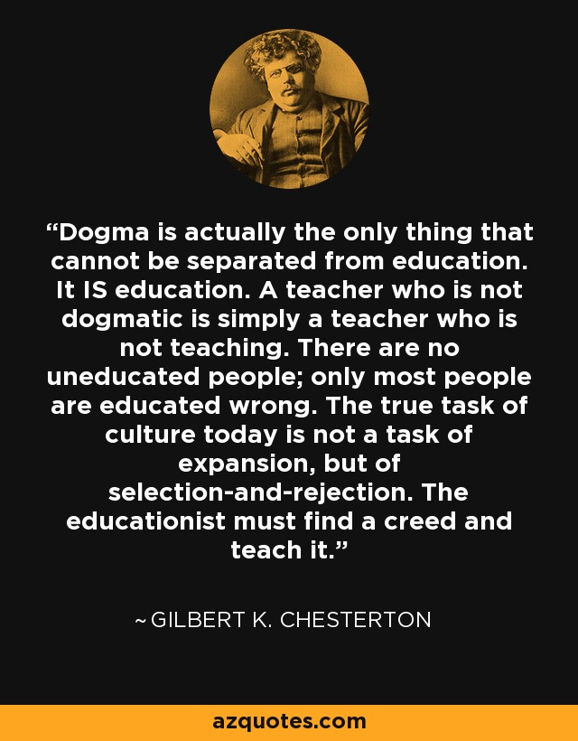 Dogma is actually the only thing that cannot be separated from education. It IS education. A teacher who is not dogmatic is simply a teacher who is not teaching. There are no uneducated people; only most people are educated wrong. The true task of culture today is not a task of expansion, but of selection-and-rejection. The educationist must find a creed and teach it. - Gilbert K. Chesterton