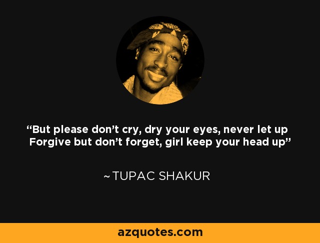But please don't cry, dry your eyes, never let up Forgive but don't forget, girl keep your head up - Tupac Shakur