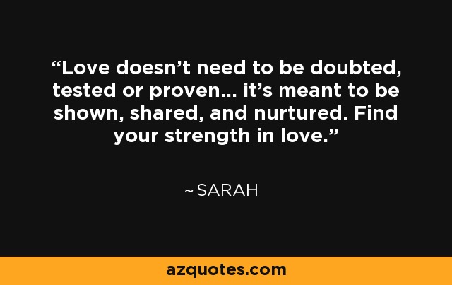 Love doesn't need to be doubted, tested or proven... it's meant to be shown, shared, and nurtured. Find your strength in love. - Sarah