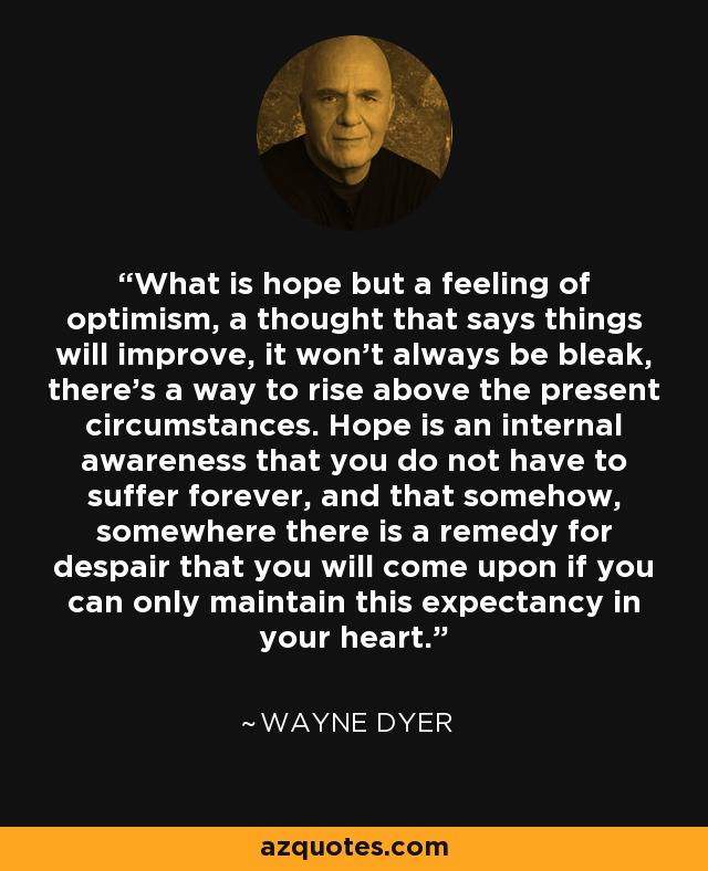 What is hope but a feeling of optimism, a thought that says things will improve, it won't always be bleak, there's a way to rise above the present circumstances. Hope is an internal awareness that you do not have to suffer forever, and that somehow, somewhere there is a remedy for despair that you will come upon if you can only maintain this expectancy in your heart. - Wayne Dyer