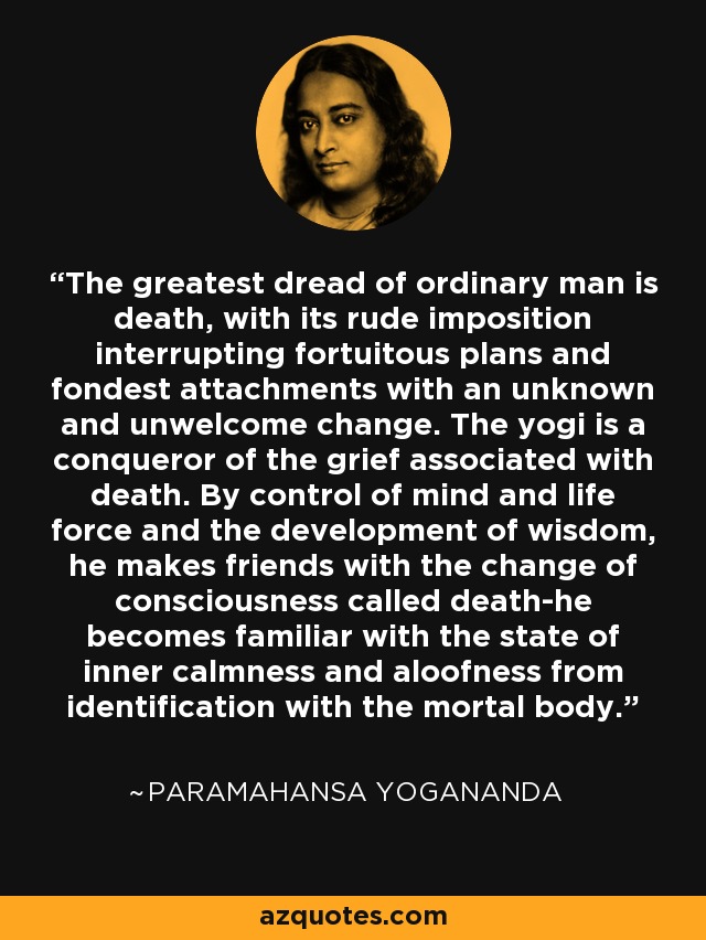 The greatest dread of ordinary man is death, with its rude imposition interrupting fortuitous plans and fondest attachments with an unknown and unwelcome change. The yogi is a conqueror of the grief associated with death. By control of mind and life force and the development of wisdom, he makes friends with the change of consciousness called death-he becomes familiar with the state of inner calmness and aloofness from identification with the mortal body. - Paramahansa Yogananda