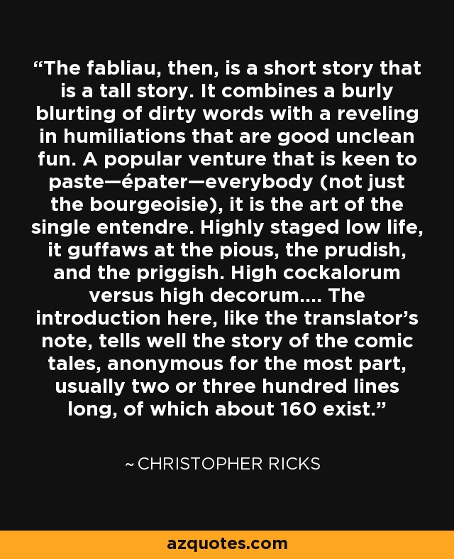 The fabliau, then, is a short story that is a tall story. It combines a burly blurting of dirty words with a reveling in humiliations that are good unclean fun. A popular venture that is keen to paste—épater—everybody (not just the bourgeoisie), it is the art of the single entendre. Highly staged low life, it guffaws at the pious, the prudish, and the priggish. High cockalorum versus high decorum…. The introduction here, like the translator’s note, tells well the story of the comic tales, anonymous for the most part, usually two or three hundred lines long, of which about 160 exist. - Christopher Ricks