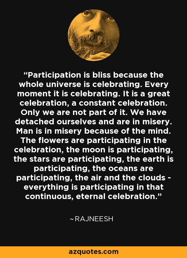 Participation is bliss because the whole universe is celebrating. Every moment it is celebrating. It is a great celebration, a constant celebration. Only we are not part of it. We have detached ourselves and are in misery. Man is in misery because of the mind. The flowers are participating in the celebration, the moon is participating, the stars are participating, the earth is participating, the oceans are participating, the air and the clouds - everything is participating in that continuous, eternal celebration. - Rajneesh