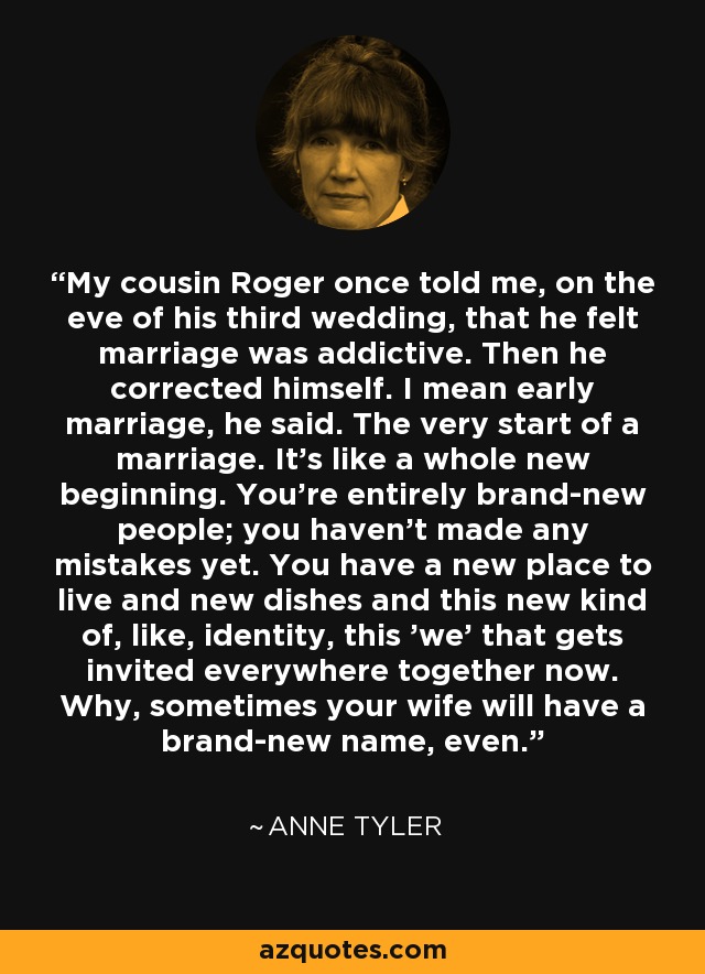 My cousin Roger once told me, on the eve of his third wedding, that he felt marriage was addictive. Then he corrected himself. I mean early marriage, he said. The very start of a marriage. It's like a whole new beginning. You're entirely brand-new people; you haven't made any mistakes yet. You have a new place to live and new dishes and this new kind of, like, identity, this 'we' that gets invited everywhere together now. Why, sometimes your wife will have a brand-new name, even. - Anne Tyler