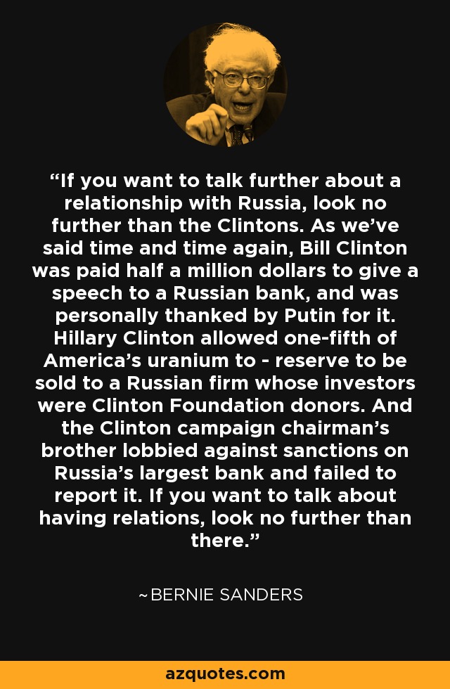 If you want to talk further about a relationship with Russia, look no further than the Clintons. As we've said time and time again, Bill Clinton was paid half a million dollars to give a speech to a Russian bank, and was personally thanked by Putin for it. Hillary Clinton allowed one-fifth of America's uranium to - reserve to be sold to a Russian firm whose investors were Clinton Foundation donors. And the Clinton campaign chairman's brother lobbied against sanctions on Russia's largest bank and failed to report it. If you want to talk about having relations, look no further than there. - Bernie Sanders