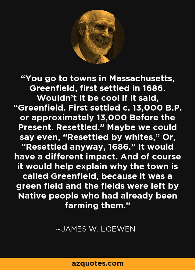 You go to towns in Massachusetts, Greenfield, first settled in 1686. Wouldn’t it be cool if it said, “Greenfield. First settled c. 13,000 B.P. or approximately 13,000 Before the Present. Resettled.” Maybe we could say even, “Resettled by whites,” Or, “Resettled anyway, 1686.” It would have a different impact. And of course it would help explain why the town is called Greenfield, because it was a green field and the fields were left by Native people who had already been farming them. - James W. Loewen