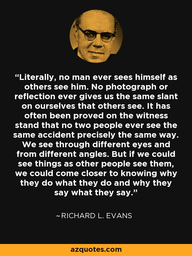 Literally, no man ever sees himself as others see him. No photograph or reflection ever gives us the same slant on ourselves that others see. It has often been proved on the witness stand that no two people ever see the same accident precisely the same way. We see through different eyes and from different angles. But if we could see things as other people see them, we could come closer to knowing why they do what they do and why they say what they say. - Richard L. Evans