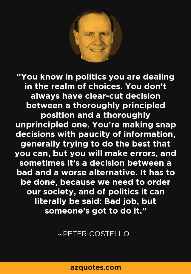 You know in politics you are dealing in the realm of choices. You don't always have clear-cut decision between a thoroughly principled position and a thoroughly unprincipled one. You're making snap decisions with paucity of information, generally trying to do the best that you can, but you will make errors, and sometimes it's a decision between a bad and a worse alternative. It has to be done, because we need to order our society, and of politics it can literally be said: Bad job, but someone's got to do it. - Peter Costello