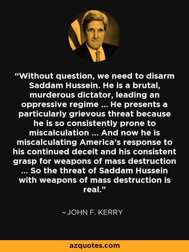 Without question, we need to disarm Saddam Hussein. He is a brutal, murderous dictator, leading an oppressive regime ... He presents a particularly grievous threat because he is so consistently prone to miscalculation ... And now he is miscalculating America's response to his continued deceit and his consistent grasp for weapons of mass destruction ... So the threat of Saddam Hussein with weapons of mass destruction is real. - John F. Kerry